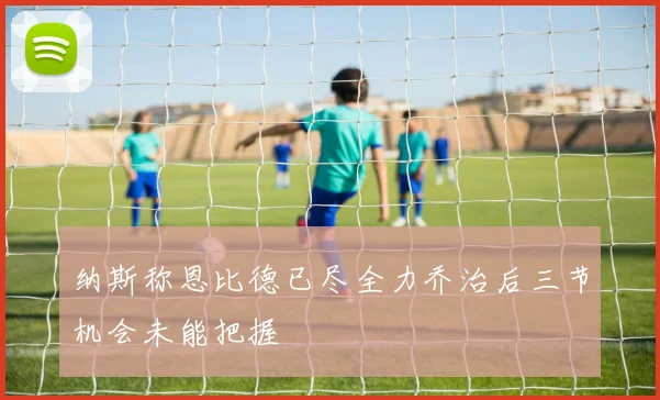 纳斯称恩比德已尽全力乔治后三节机会未能把握