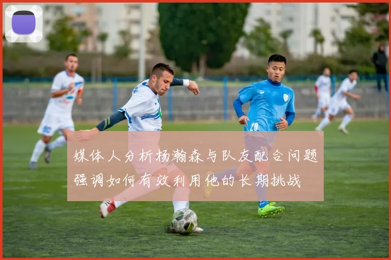 媒体人分析杨瀚森与队友配合问题强调如何有效利用他的长期挑战