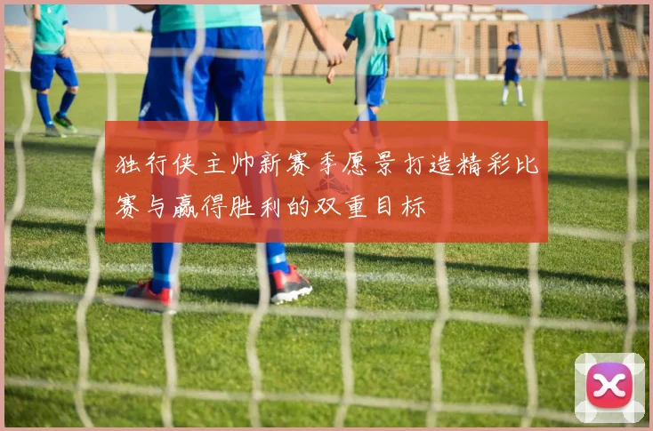 独行侠主帅新赛季愿景打造精彩比赛与赢得胜利的双重目标