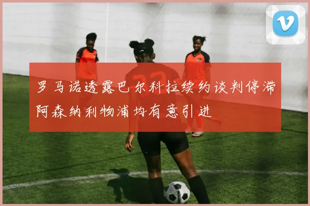 罗马诺透露巴尔科拉续约谈判停滞阿森纳利物浦均有意引进