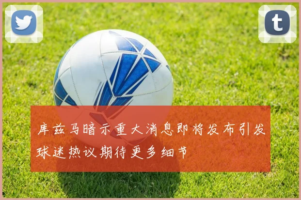 库兹马暗示重大消息即将发布引发球迷热议期待更多细节