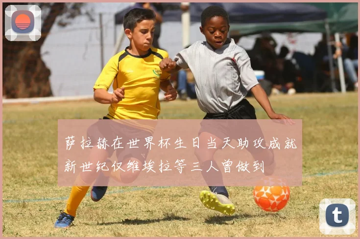 萨拉赫在世界杯生日当天助攻成就新世纪仅维埃拉等三人曾做到