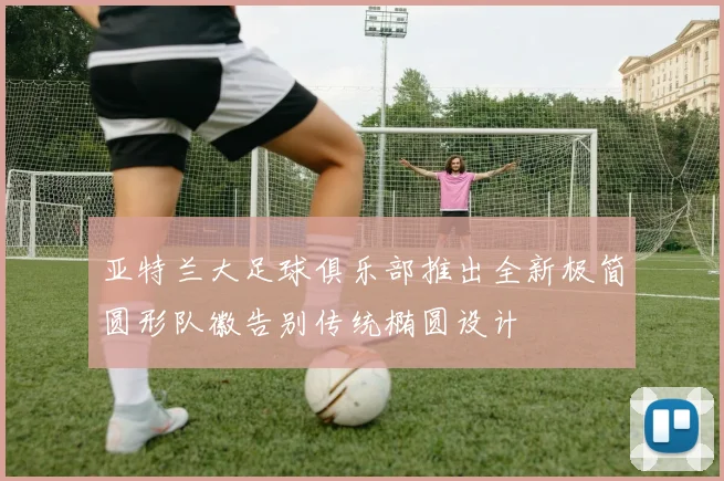 亚特兰大足球俱乐部推出全新极简圆形队徽告别传统椭圆设计
