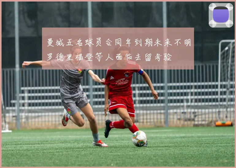 曼城五名球员合同年到期未来不明罗德里福登等人面临去留考验
