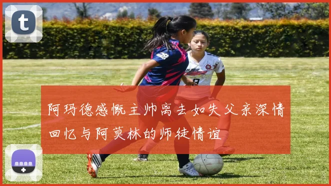 阿玛德感慨主帅离去如失父亲深情回忆与阿莫林的师徒情谊