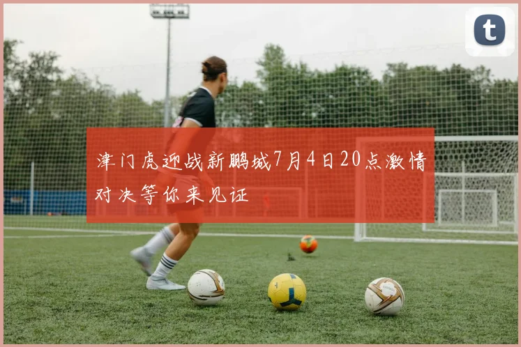津门虎迎战新鹏城7月4日20点激情对决等你来见证
