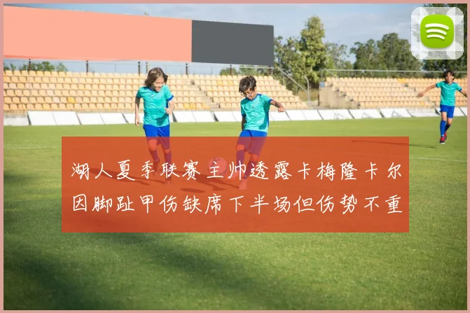 湖人夏季联赛主帅透露卡梅隆卡尔因脚趾甲伤缺席下半场但伤势不重