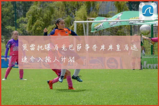 莫雷托曝马竞巴萨争夺库库皇马迅速介入抢人计划