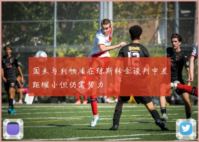 国米与利物浦在琼斯转会谈判中差距缩小但仍需努力