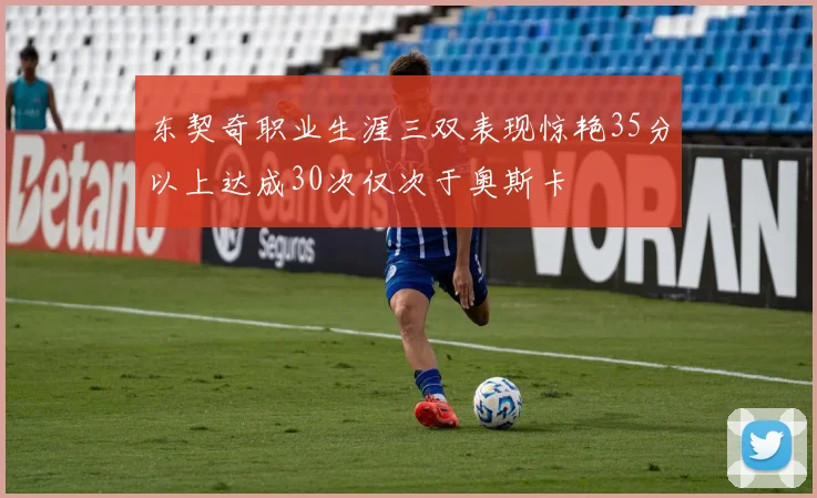 东契奇职业生涯三双表现惊艳35分以上达成30次仅次于奥斯卡
