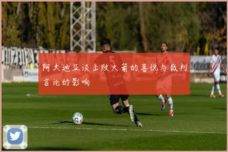 阿夫迪亚谈击败火箭的喜悦与裁判言论的影响