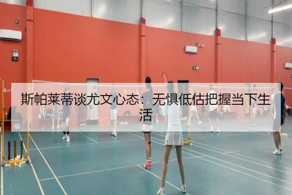 斯帕莱蒂谈尤文心态:无惧低估把握当下生活