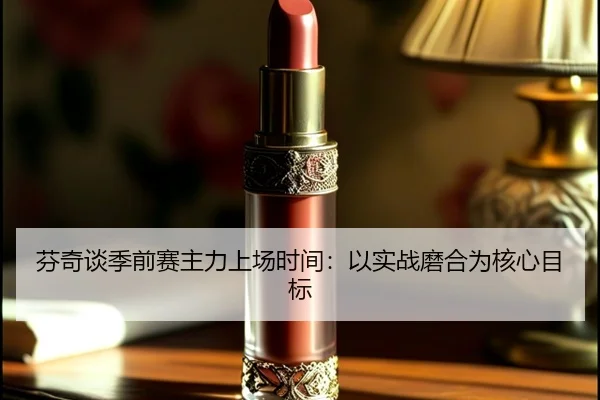 芬奇谈季前赛主力上场时间:以实战磨合为核心目标